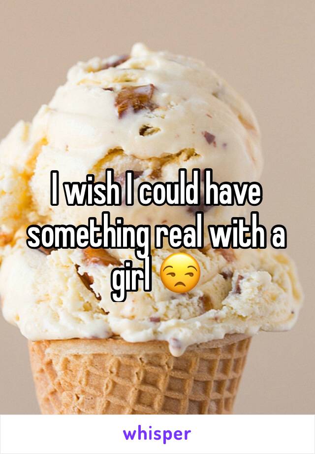 I wish I could have something real with a girl 😒