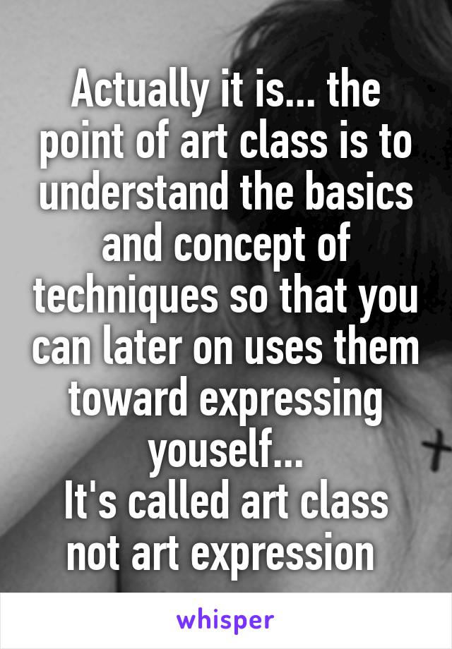 Actually it is... the point of art class is to understand the basics and concept of techniques so that you can later on uses them toward expressing youself...
It's called art class not art expression 