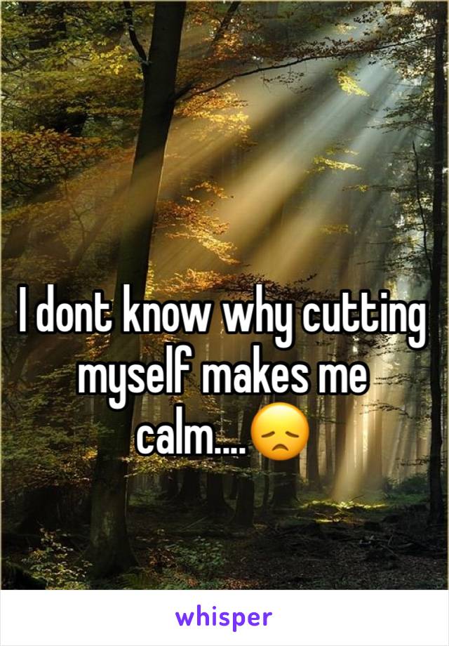 I dont know why cutting myself makes me calm....😞