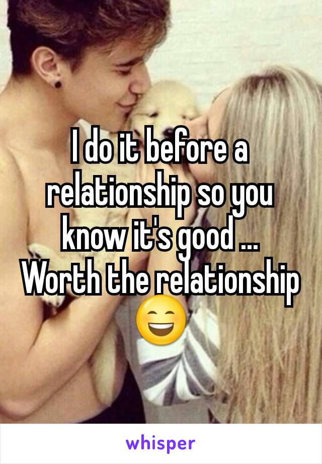 I do it before a relationship so you know it's good ... Worth the relationship 😄