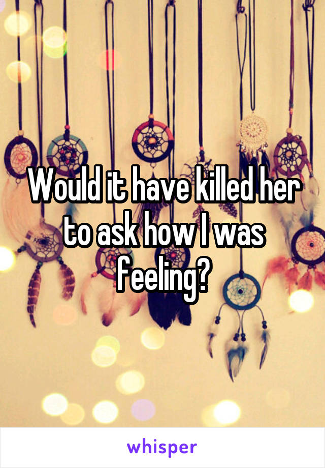 Would it have killed her to ask how I was feeling?