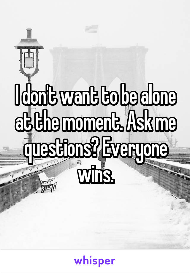 I don't want to be alone at the moment. Ask me questions? Everyone wins.