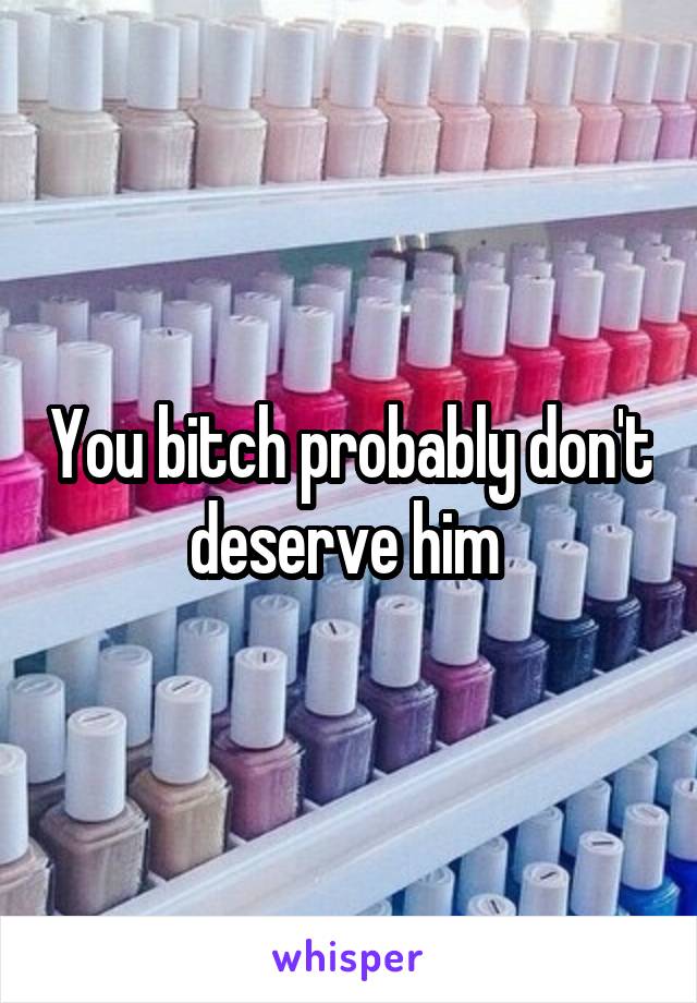 You bitch probably don't deserve him 