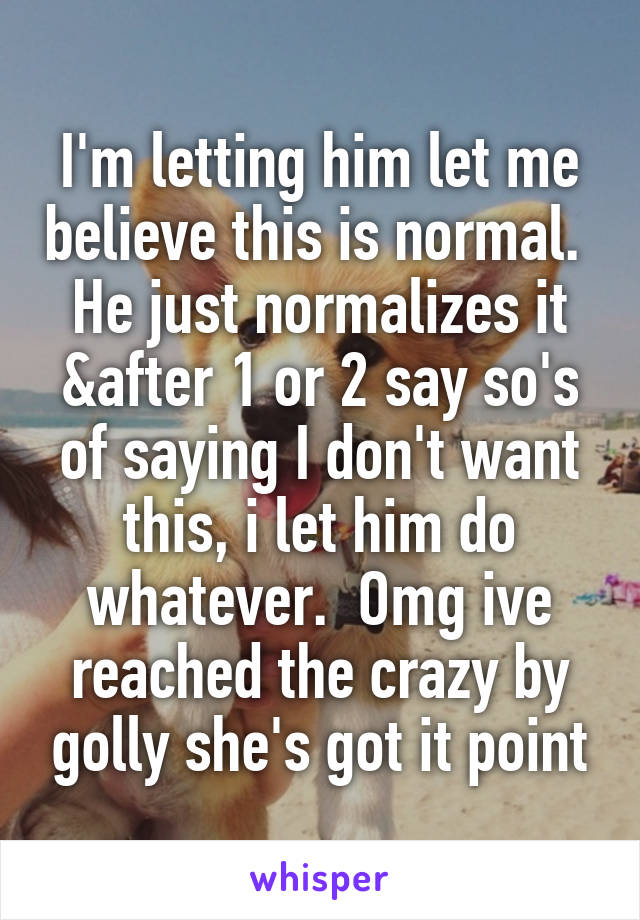 I'm letting him let me believe this is normal.  He just normalizes it &after 1 or 2 say so's of saying I don't want this, i let him do whatever.  Omg ive reached the crazy by golly she's got it point