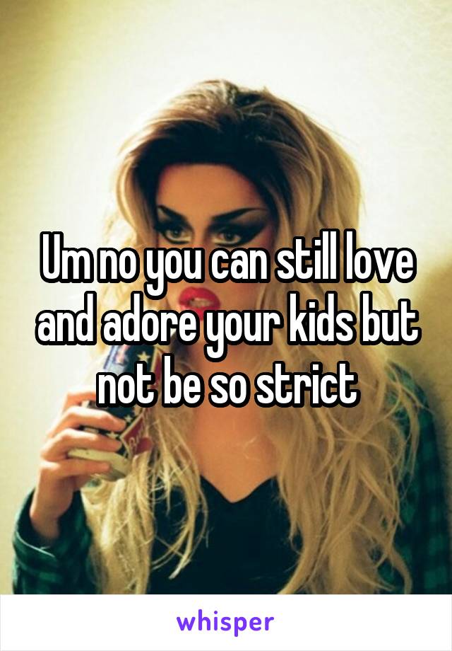 Um no you can still love and adore your kids but not be so strict