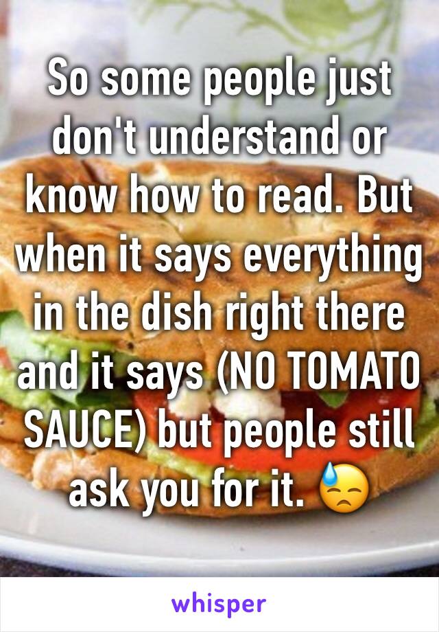 So some people just don't understand or know how to read. But when it says everything in the dish right there and it says (NO TOMATO SAUCE) but people still ask you for it. 😓