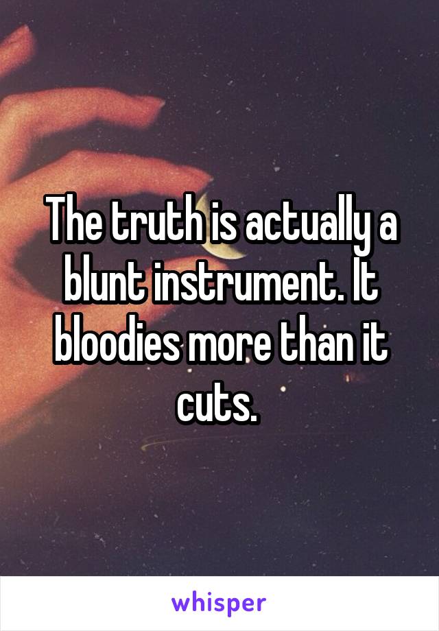 The truth is actually a blunt instrument. It bloodies more than it cuts. 