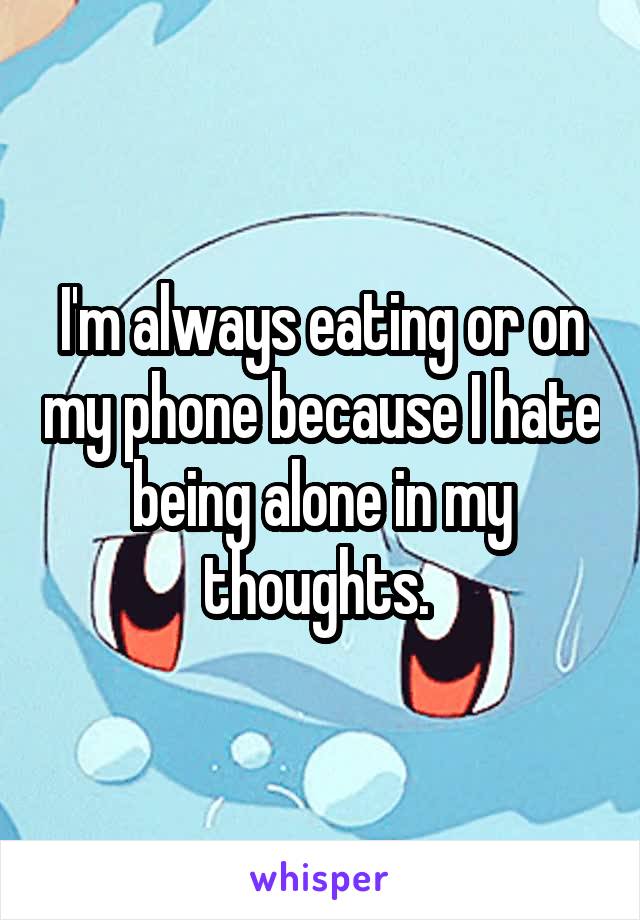 I'm always eating or on my phone because I hate being alone in my thoughts. 