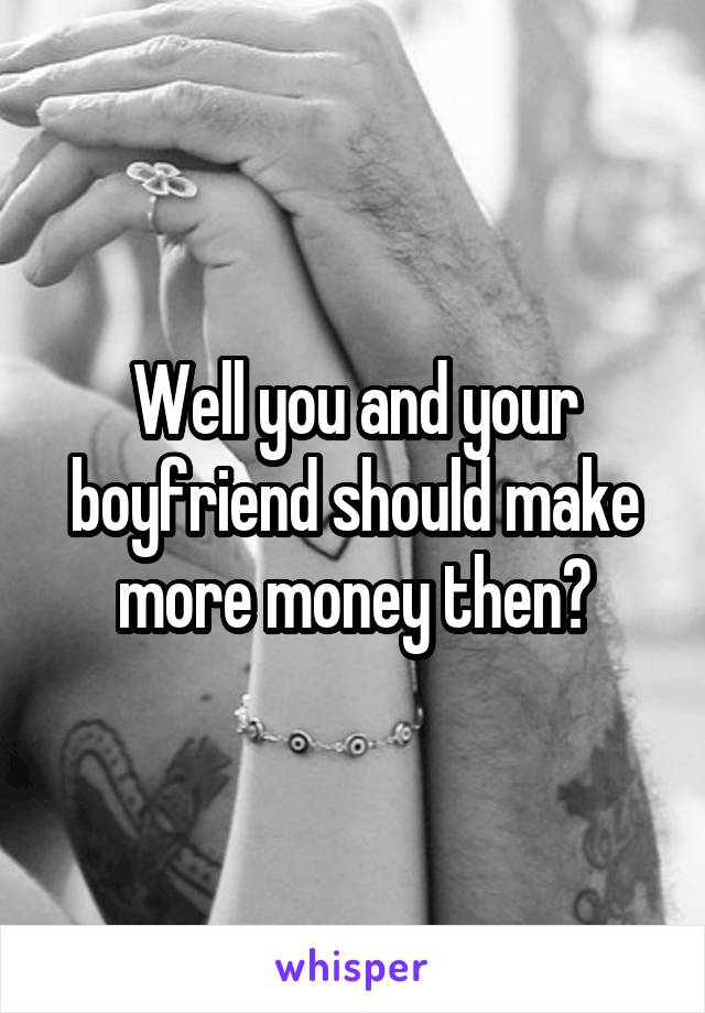 Well you and your boyfriend should make more money then?