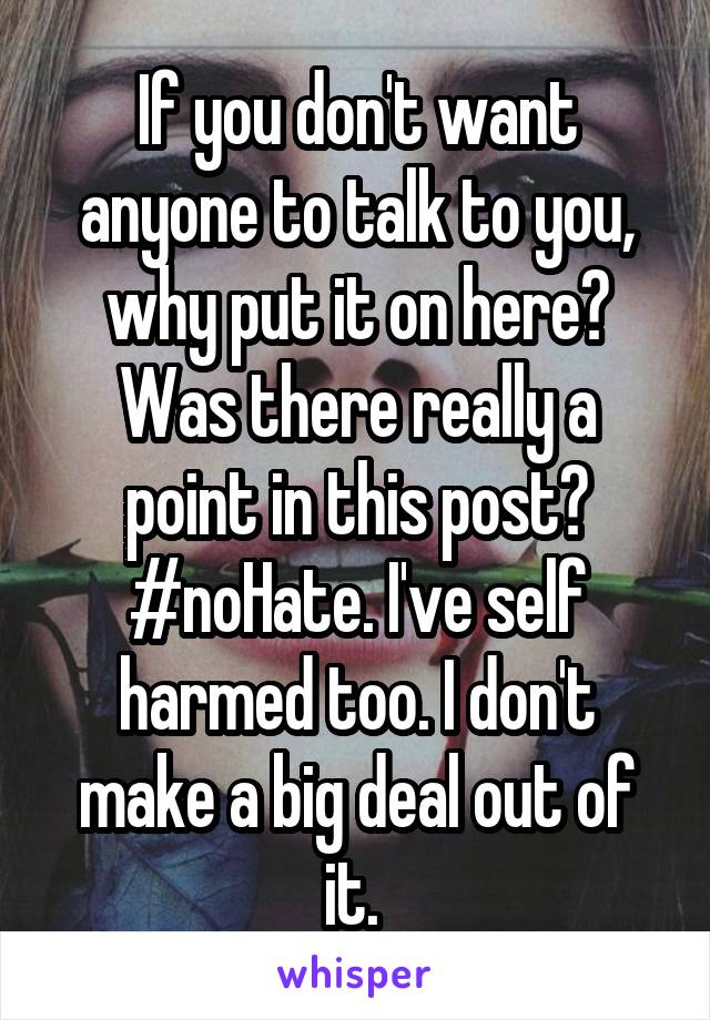 If you don't want anyone to talk to you, why put it on here? Was there really a point in this post? #noHate. I've self harmed too. I don't make a big deal out of it. 