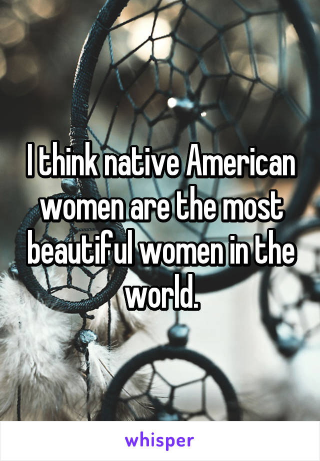 I think native American women are the most beautiful women in the world.