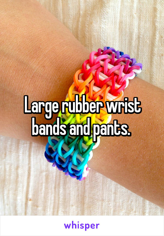 Large rubber wrist bands and pants. 