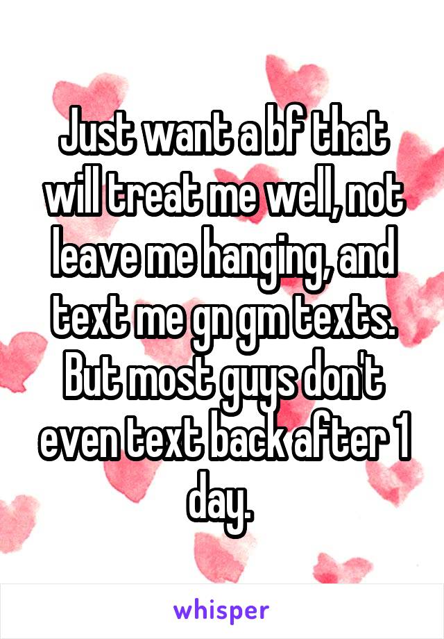 Just want a bf that will treat me well, not leave me hanging, and text me gn gm texts. But most guys don't even text back after 1 day. 