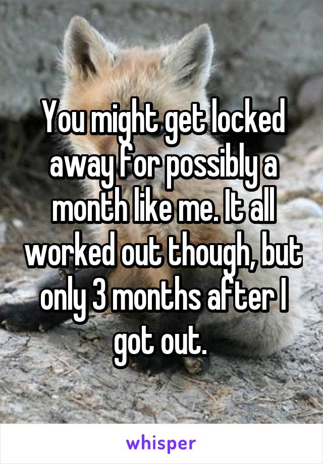 You might get locked away for possibly a month like me. It all worked out though, but only 3 months after I got out. 