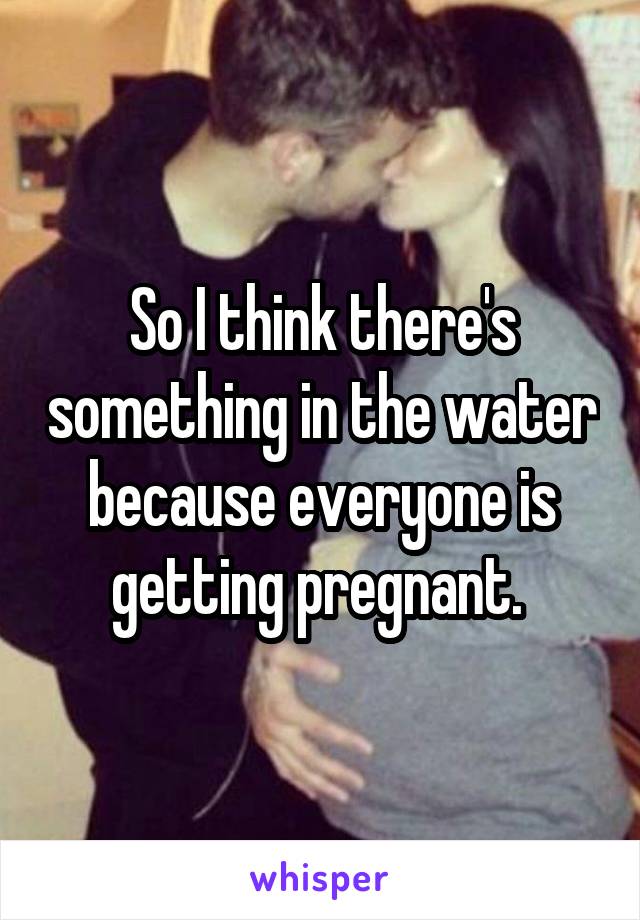 So I think there's something in the water because everyone is getting pregnant. 