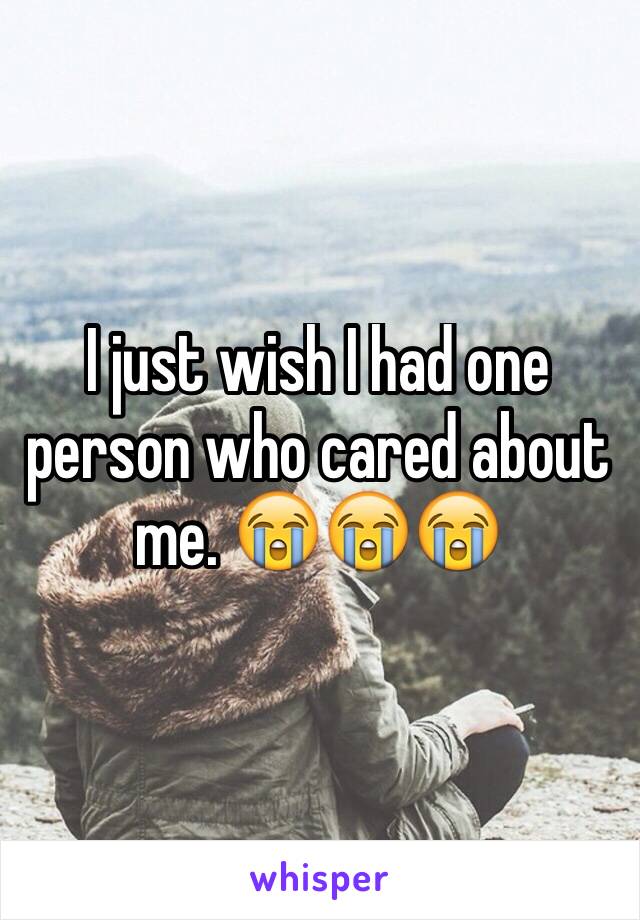 I just wish I had one person who cared about me. 😭😭😭