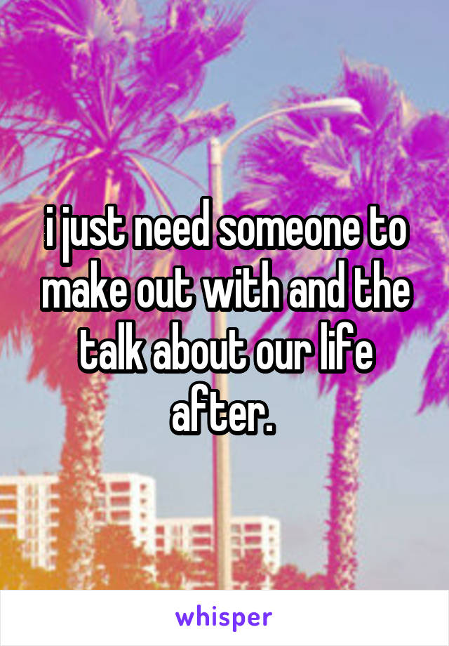 i just need someone to make out with and the talk about our life after. 