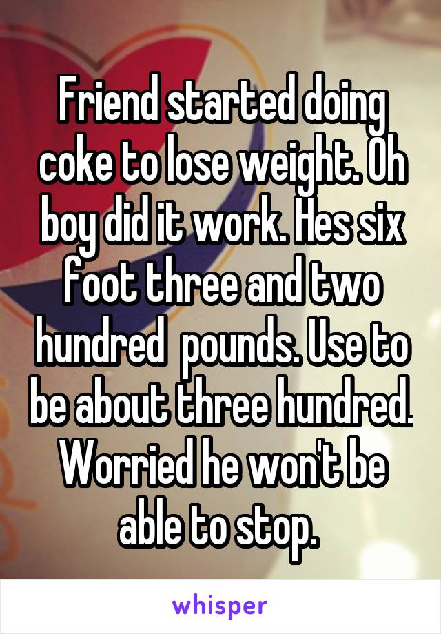 Friend started doing coke to lose weight. Oh boy did it work. Hes six foot three and two hundred  pounds. Use to be about three hundred. Worried he won't be able to stop. 