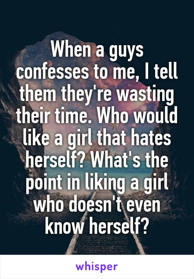 When a guys confesses to me, I tell them they're wasting their time. Who would like a girl that hates herself? What's the point in liking a girl who doesn't even know herself?