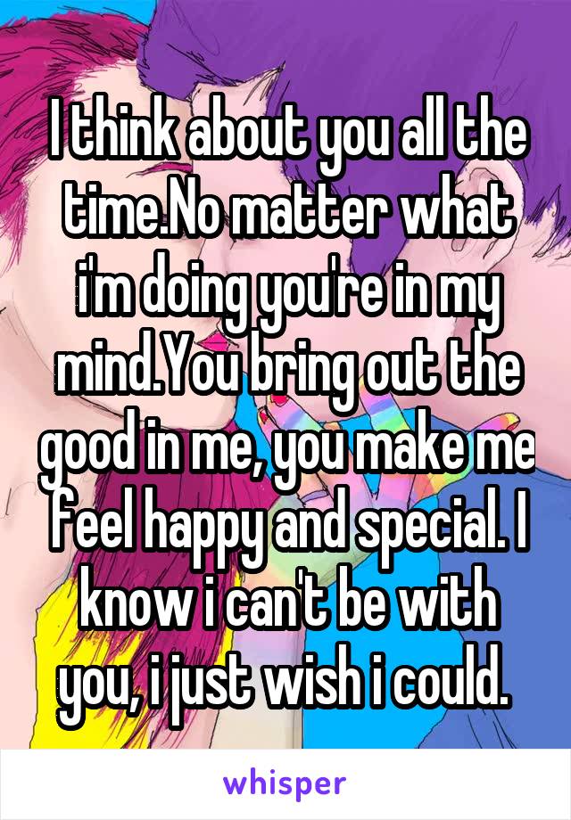 I think about you all the time.No matter what i'm doing you're in my mind.You bring out the good in me, you make me feel happy and special. I know i can't be with you, i just wish i could. 