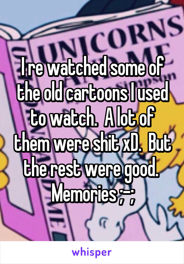 I re watched some of the old cartoons I used to watch.  A lot of them were shit xD.  But the rest were good.  Memories ;-;