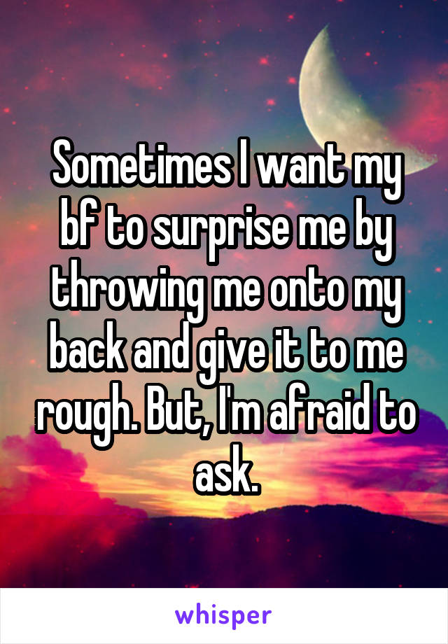 Sometimes I want my bf to surprise me by throwing me onto my back and give it to me rough. But, I'm afraid to ask.