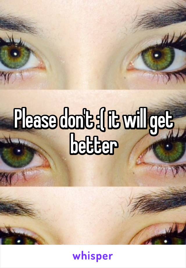 Please don't :( it will get better