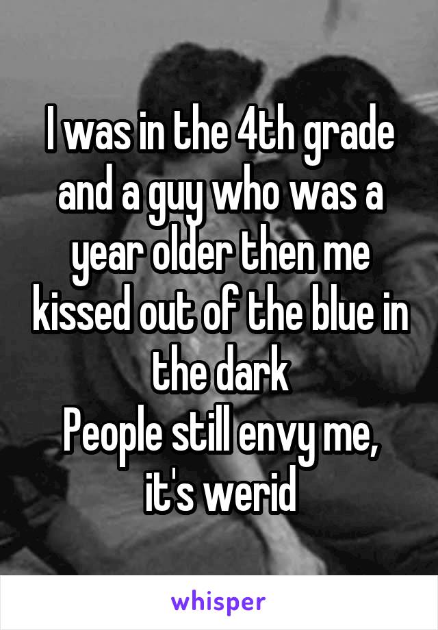 I was in the 4th grade and a guy who was a year older then me kissed out of the blue in the dark
People still envy me, it's werid