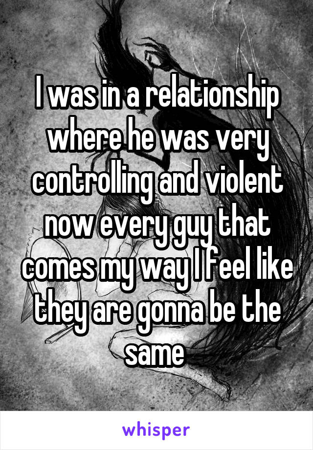 I was in a relationship where he was very controlling and violent now every guy that comes my way I feel like they are gonna be the same 