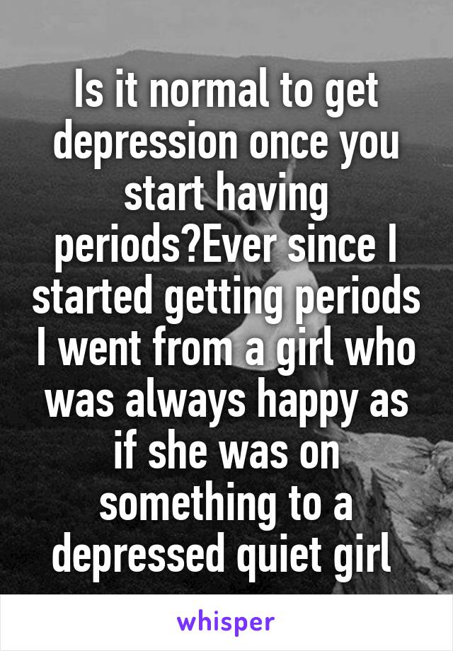 Is it normal to get depression once you start having periods?Ever since I started getting periods I went from a girl who was always happy as if she was on something to a depressed quiet girl 