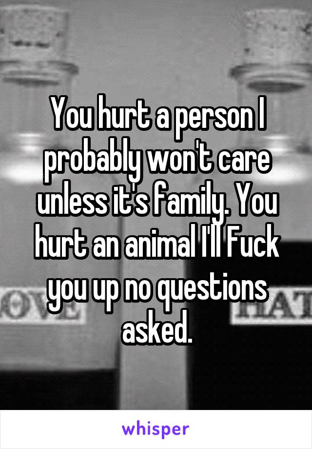 You hurt a person I probably won't care unless it's family. You hurt an animal I'll Fuck you up no questions asked.