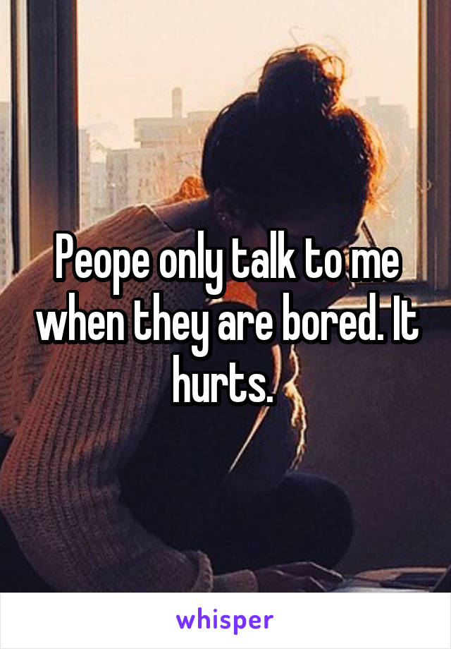 Peope only talk to me when they are bored. It hurts. 