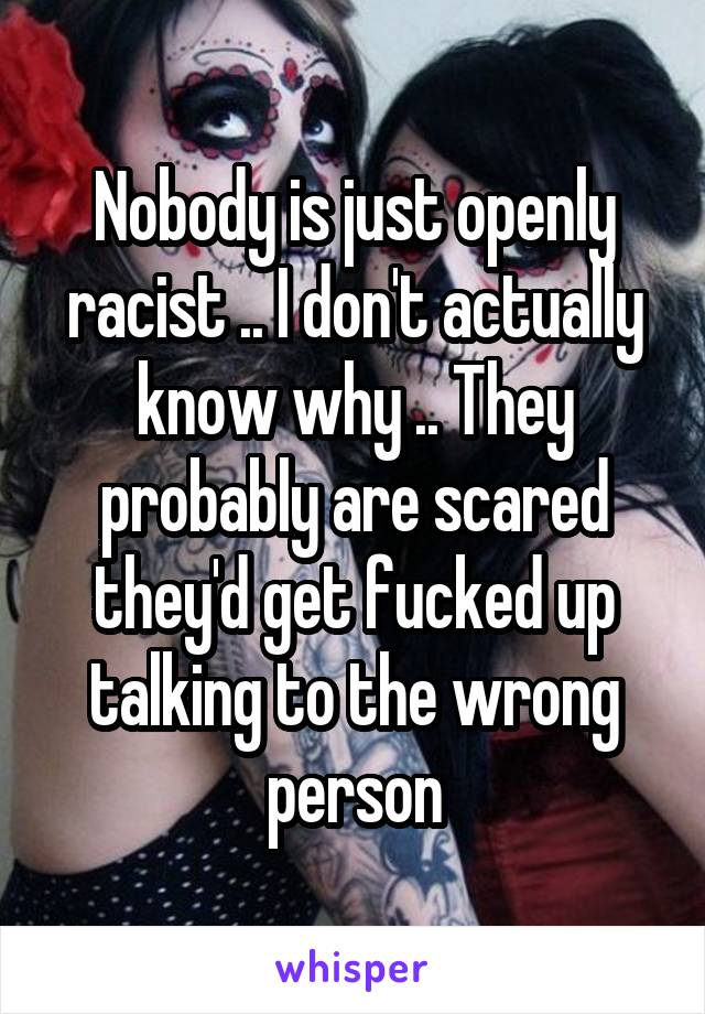 Nobody is just openly racist .. I don't actually know why .. They probably are scared they'd get fucked up talking to the wrong person