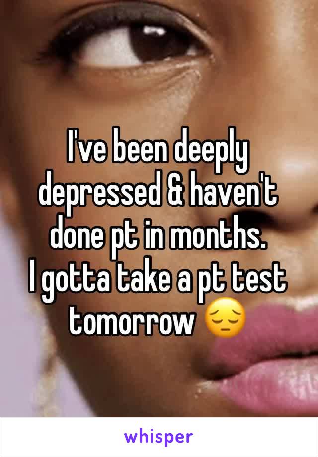 I've been deeply depressed & haven't done pt in months. 
I gotta take a pt test tomorrow 😔