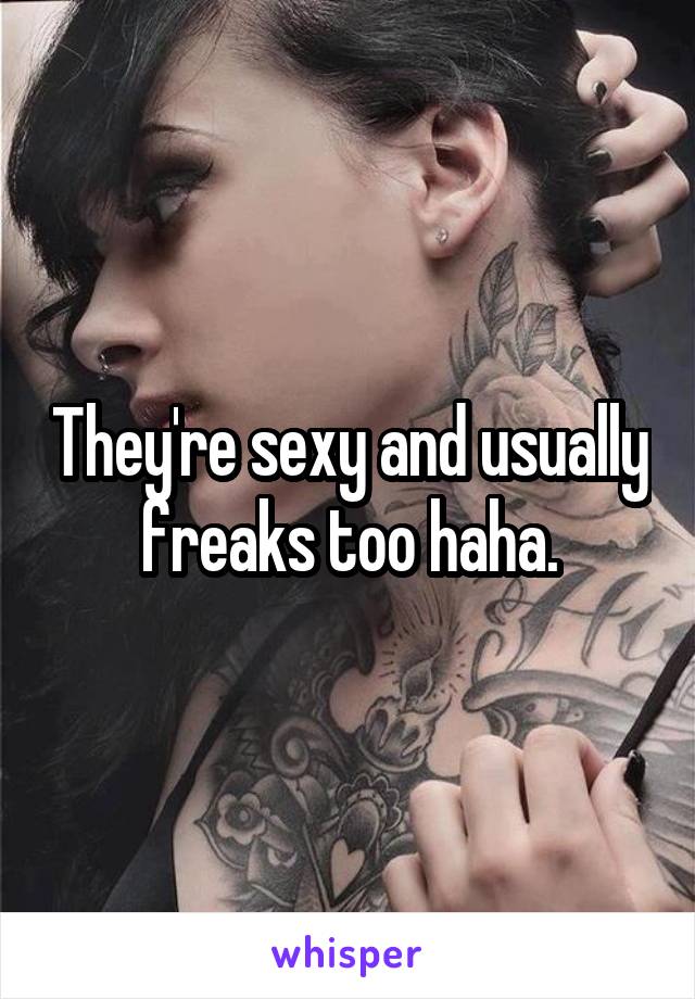 They're sexy and usually freaks too haha.