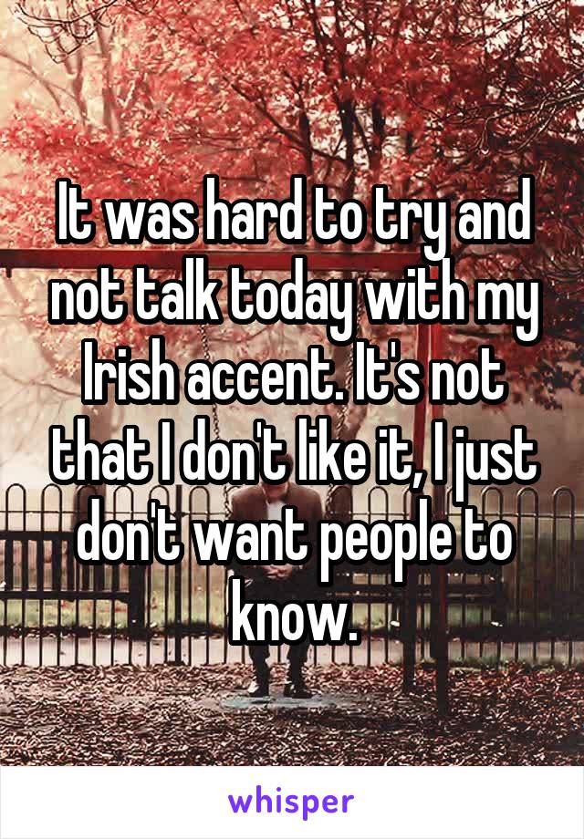 It was hard to try and not talk today with my Irish accent. It's not that I don't like it, I just don't want people to know.