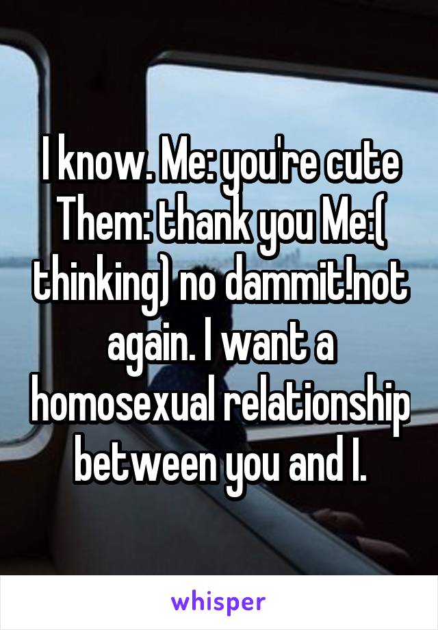 I know. Me: you're cute Them: thank you Me:( thinking) no dammit!not again. I want a homosexual relationship between you and I.