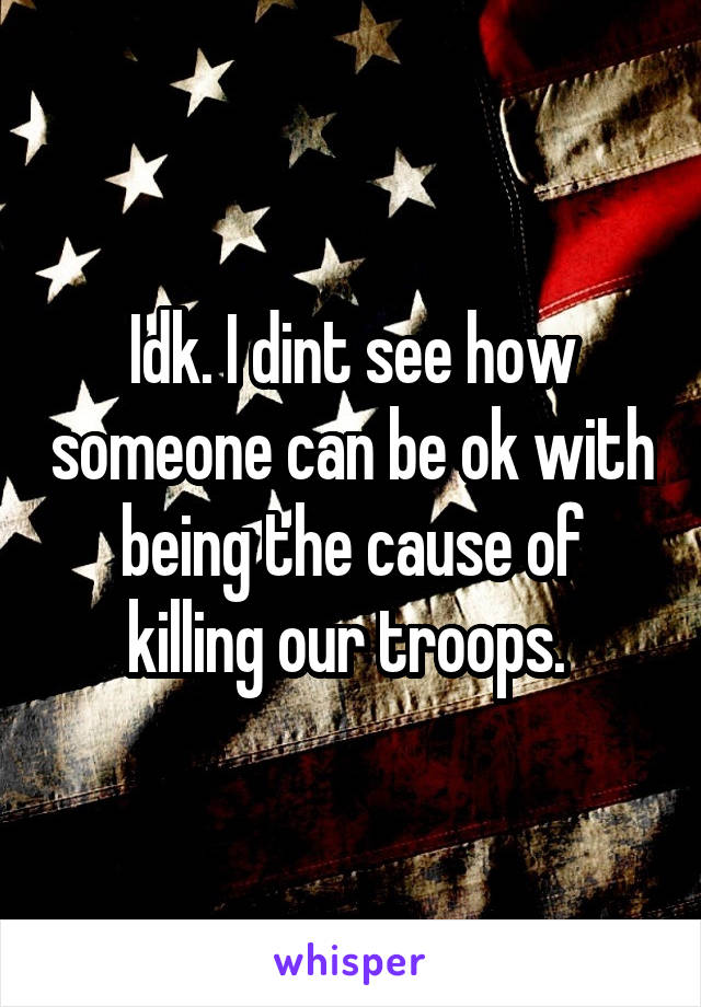 Idk. I dint see how someone can be ok with being the cause of killing our troops. 