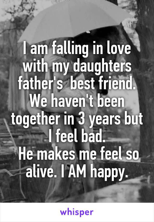 I am falling in love with my daughters father's  best friend. We haven't been together in 3 years but
I feel bad.
 He makes me feel so alive. I AM happy.