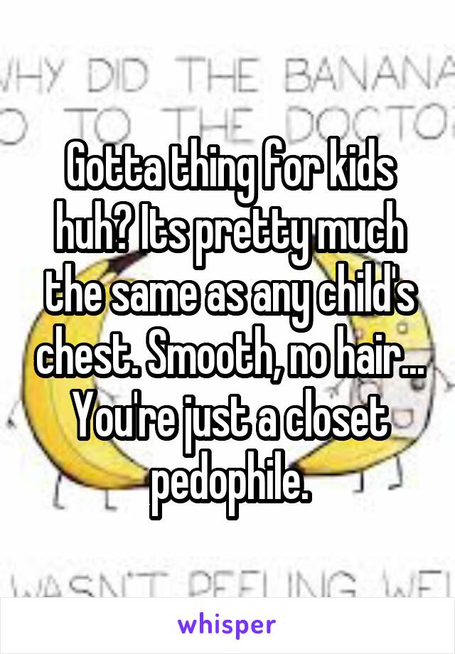 Gotta thing for kids huh? Its pretty much the same as any child's chest. Smooth, no hair... You're just a closet pedophile.