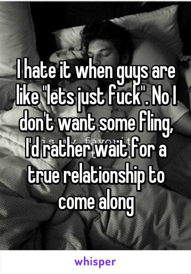 I hate it when guys are like "lets just fuck". No I don't want some fling, I'd rather wait for a true relationship to come along