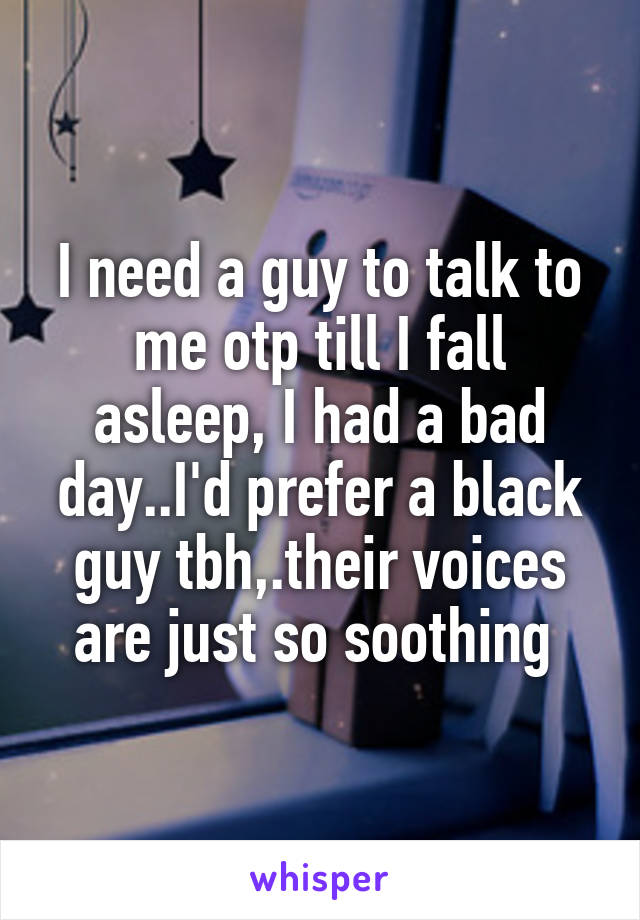 I need a guy to talk to me otp till I fall asleep, I had a bad day..I'd prefer a black guy tbh,.their voices are just so soothing 