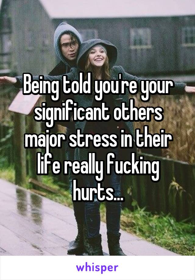 Being told you're your significant others major stress in their life really fucking hurts...