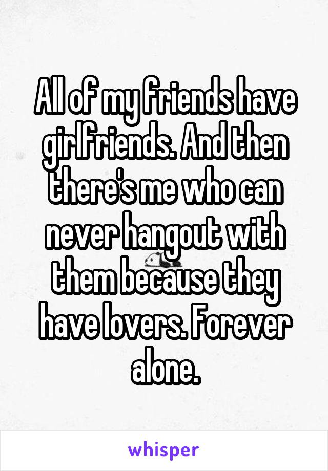 All of my friends have girlfriends. And then there's me who can never hangout with them because they have lovers. Forever alone.