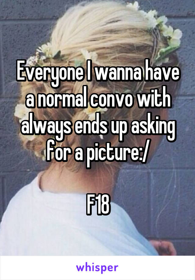 Everyone I wanna have a normal convo with always ends up asking for a picture:/

F18