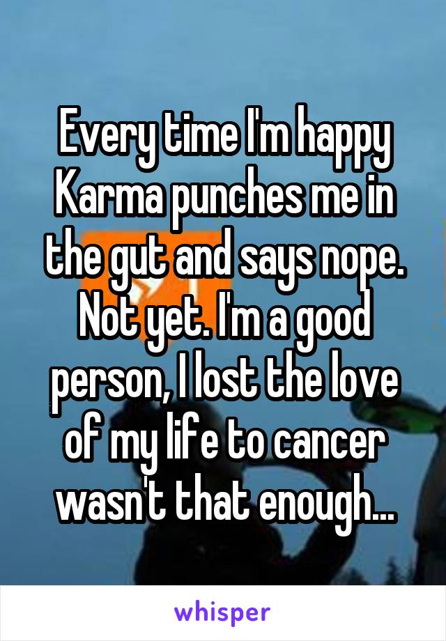 Every time I'm happy Karma punches me in the gut and says nope. Not yet. I'm a good person, I lost the love of my life to cancer wasn't that enough...