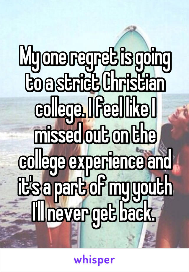 My one regret is going to a strict Christian college. I feel like I missed out on the college experience and it's a part of my youth I'll never get back. 