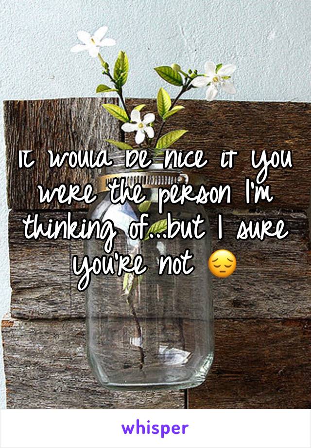 It would be nice if you were the person I'm thinking of...but I sure you're not 😔