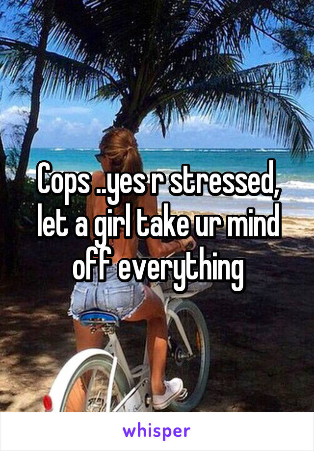 Cops ..yes r stressed, let a girl take ur mind off everything