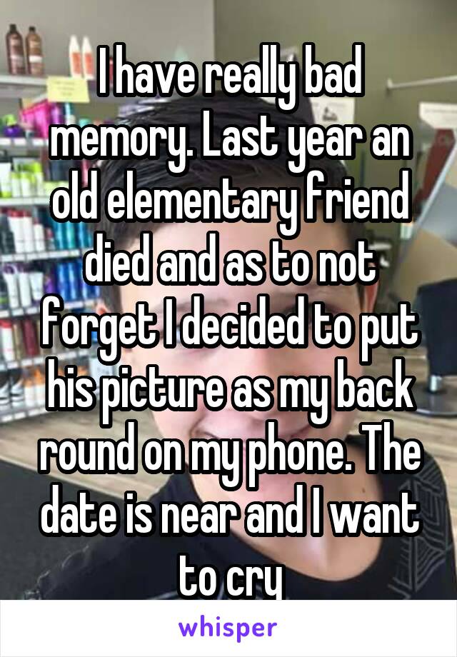 I have really bad memory. Last year an old elementary friend died and as to not forget I decided to put his picture as my back round on my phone. The date is near and I want to cry